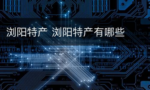 浏阳特产 浏阳特产有哪些