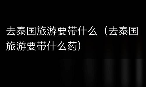 去泰国旅游要带什么（去泰国旅游要带什么药）