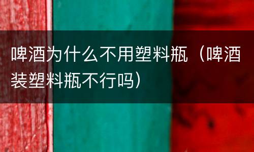 啤酒为什么不用塑料瓶（啤酒装塑料瓶不行吗）