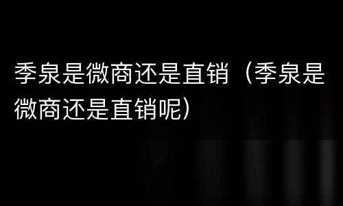 季泉是微商还是直销（季泉是微商还是直销呢）