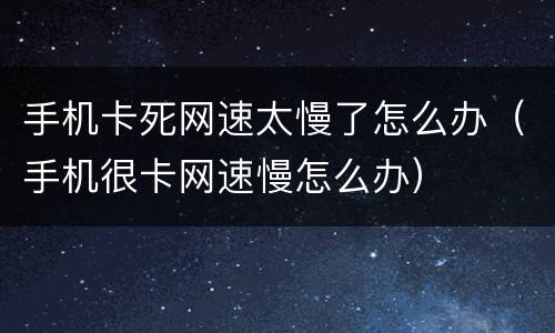 手机卡死网速太慢了怎么办（手机很卡网速慢怎么办）