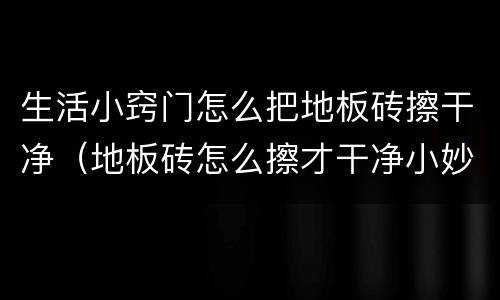 生活小窍门怎么把地板砖擦干净（地板砖怎么擦才干净小妙招）