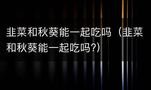韭菜和秋葵能一起吃吗（韭菜和秋葵能一起吃吗?）
