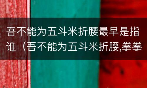 吾不能为五斗米折腰最早是指谁（吾不能为五斗米折腰,拳拳事乡里小人邪!）