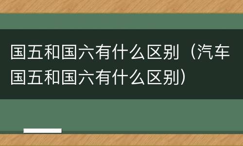 国五和国六有什么区别（汽车国五和国六有什么区别）