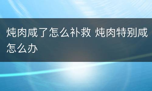 炖肉咸了怎么补救 炖肉特别咸怎么办