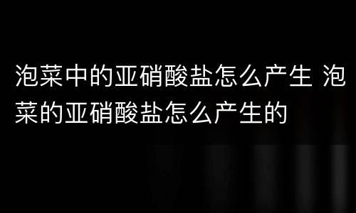 泡菜中的亚硝酸盐怎么产生 泡菜的亚硝酸盐怎么产生的
