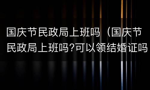 国庆节民政局上班吗（国庆节民政局上班吗?可以领结婚证吗?）