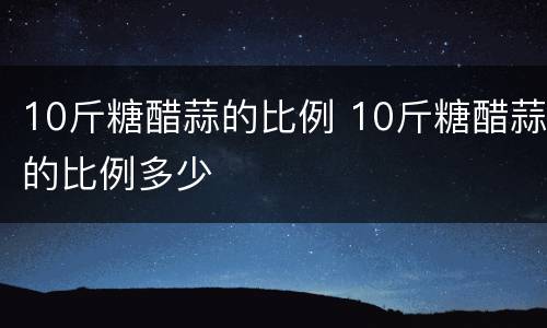 10斤糖醋蒜的比例 10斤糖醋蒜的比例多少