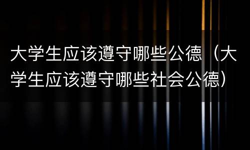 大学生应该遵守哪些公德（大学生应该遵守哪些社会公德）