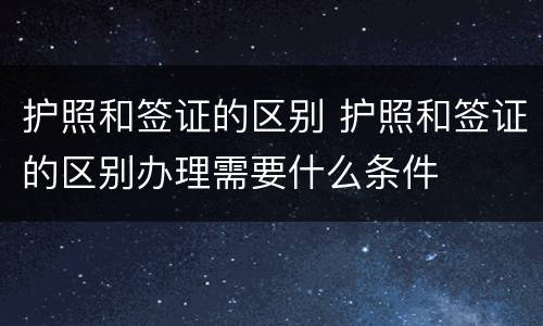 护照和签证的区别 护照和签证的区别办理需要什么条件