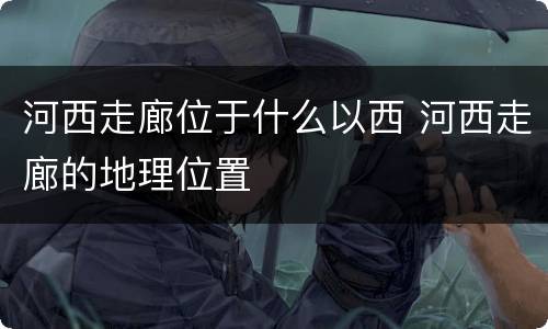 河西走廊位于什么以西 河西走廊的地理位置
