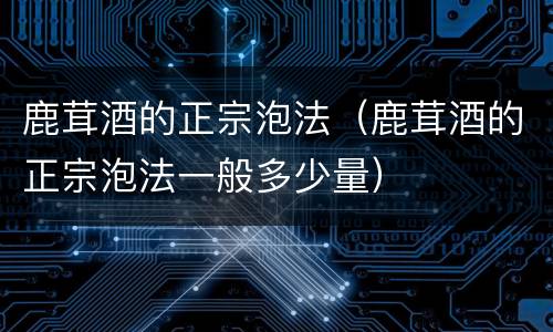 鹿茸酒的正宗泡法（鹿茸酒的正宗泡法一般多少量）