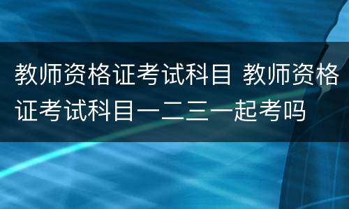 教师资格证考试科目 教师资格证考试科目一二三一起考吗