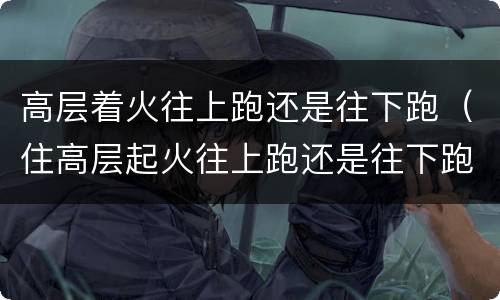 高层着火往上跑还是往下跑（住高层起火往上跑还是往下跑）