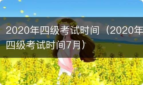 2020年四级考试时间（2020年四级考试时间7月）