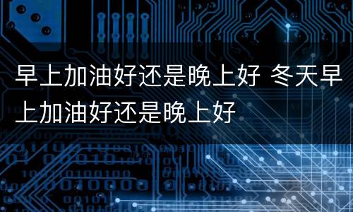 早上加油好还是晚上好 冬天早上加油好还是晚上好