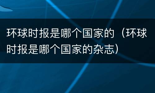 环球时报是哪个国家的（环球时报是哪个国家的杂志）
