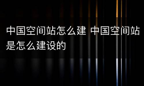 中国空间站怎么建 中国空间站是怎么建设的