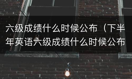 六级成绩什么时候公布（下半年英语六级成绩什么时候公布）