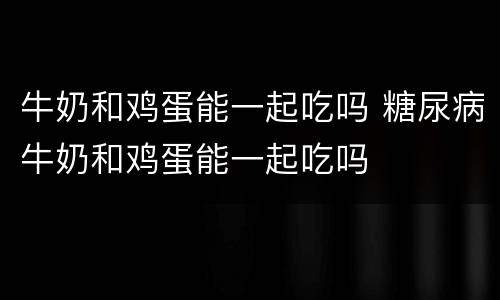 牛奶和鸡蛋能一起吃吗 糖尿病牛奶和鸡蛋能一起吃吗