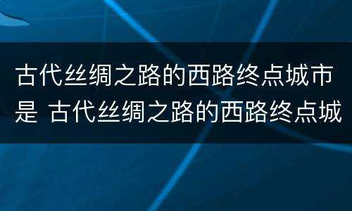古代丝绸之路的西路终点城市是 古代丝绸之路的西路终点城市是欧洲哪里
