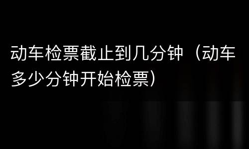 动车检票截止到几分钟（动车多少分钟开始检票）
