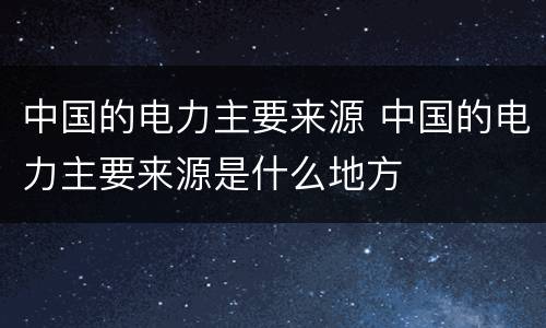 中国的电力主要来源 中国的电力主要来源是什么地方