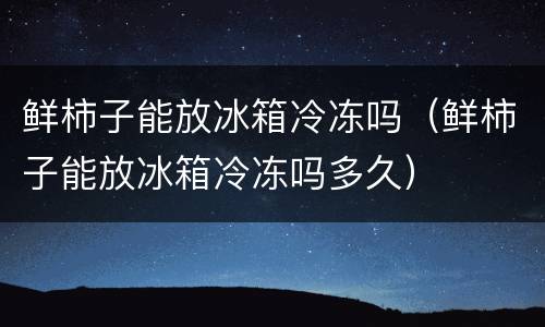 鲜柿子能放冰箱冷冻吗（鲜柿子能放冰箱冷冻吗多久）