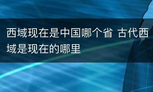 西域现在是中国哪个省 古代西域是现在的哪里