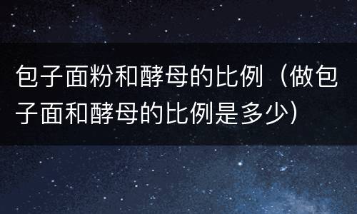 包子面粉和酵母的比例（做包子面和酵母的比例是多少）