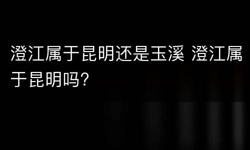 澄江属于昆明还是玉溪 澄江属于昆明吗?