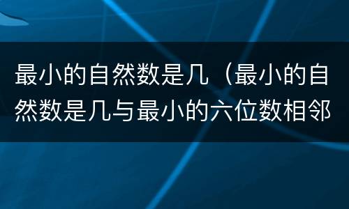 最小的自然数是几（最小的自然数是几与最小的六位数相邻的自然数是几和几）