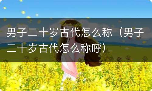 男子二十岁古代怎么称（男子二十岁古代怎么称呼）