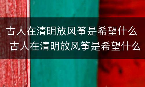古人在清明放风筝是希望什么 古人在清明放风筝是希望什么的