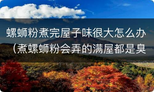 螺蛳粉煮完屋子味很大怎么办（煮螺蛳粉会弄的满屋都是臭味吗）