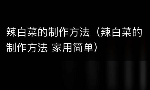 辣白菜的制作方法（辣白菜的制作方法 家用简单）