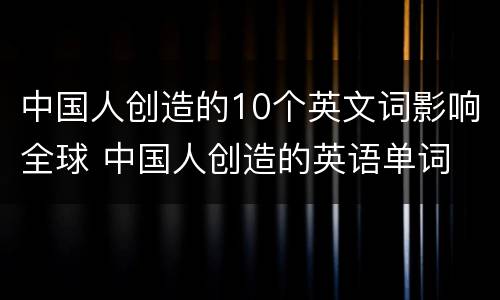 中国人创造的10个英文词影响全球 中国人创造的英语单词