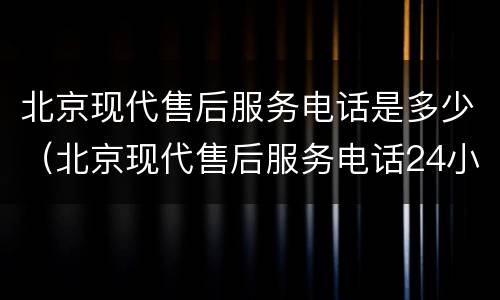 北京现代售后服务电话是多少（北京现代售后服务电话24小时）