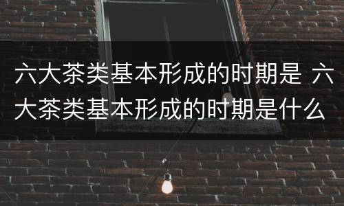 六大茶类基本形成的时期是 六大茶类基本形成的时期是什么时候
