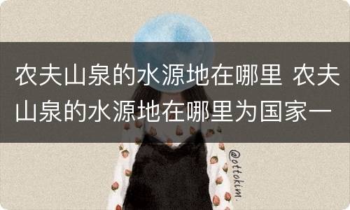 农夫山泉的水源地在哪里 农夫山泉的水源地在哪里为国家一级的是
