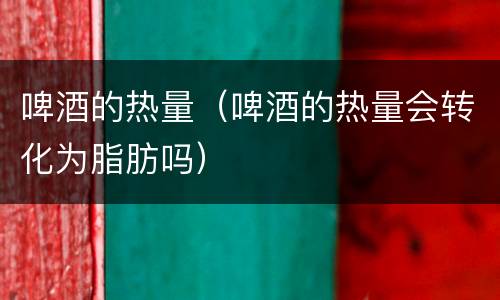 啤酒的热量（啤酒的热量会转化为脂肪吗）