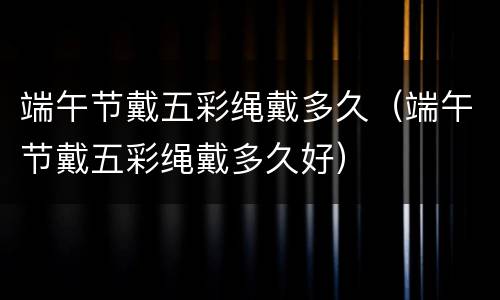 端午节戴五彩绳戴多久（端午节戴五彩绳戴多久好）