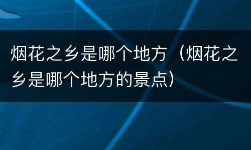烟花之乡是哪个地方（烟花之乡是哪个地方的景点）