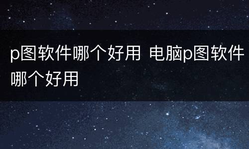 p图软件哪个好用 电脑p图软件哪个好用