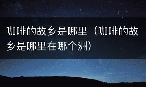 咖啡的故乡是哪里（咖啡的故乡是哪里在哪个洲）
