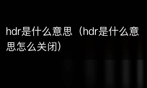 hdr是什么意思（hdr是什么意思怎么关闭）