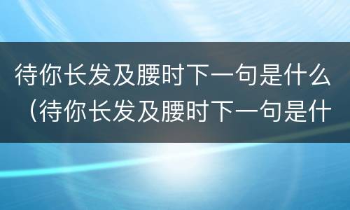 待你长发及腰时下一句是什么（待你长发及腰时下一句是什么闺蜜）
