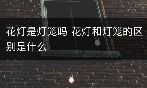 花灯是灯笼吗 花灯和灯笼的区别是什么