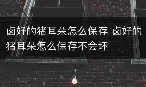 卤好的猪耳朵怎么保存 卤好的猪耳朵怎么保存不会坏